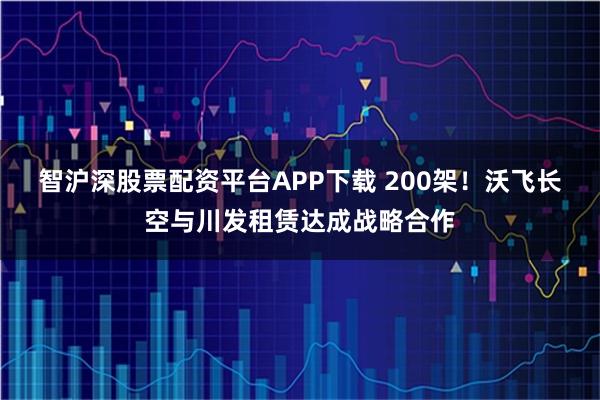智沪深股票配资平台APP下载 200架！沃飞长空与川发租赁达成战略合作