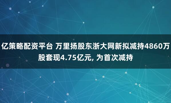亿策略配资平台 万里扬股东浙大网新拟减持4860万股套现4.75亿元, 为首次减持