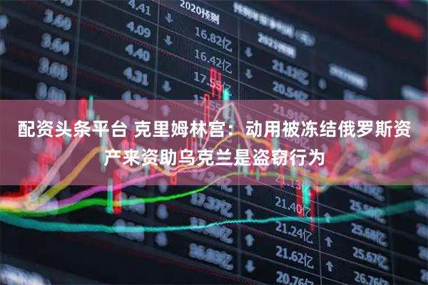 配资头条平台 克里姆林宫：动用被冻结俄罗斯资产来资助乌克兰是盗窃行为