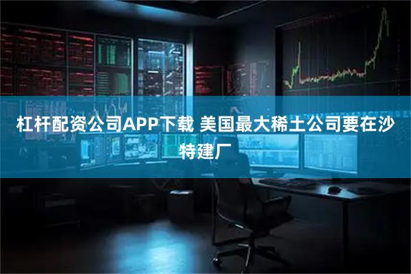 杠杆配资公司APP下载 美国最大稀土公司要在沙特建厂